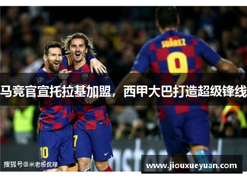 马竞官宣托拉基加盟，西甲大巴打造超级锋线